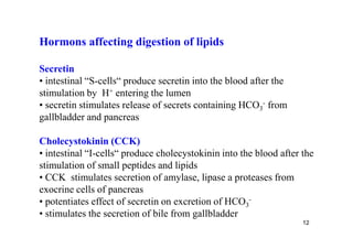 Hormons affecting digestion of lipids

Secretin
• intestinal “S-cells“ produce secretin into the blood after the
stimulation by H+ entering the lumen
• secretin stimulates release of secrets containing HCO3- from
gallbladder and pancreas

Cholecystokinin (CCK)
• intestinal “I-cells“ produce cholecystokinin into the blood after the
stimulation of small peptides and lipids
• CCK stimulates secretion of amylase, lipase a proteases from
exocrine cells of pancreas
• potentiates effect of secretin on excretion of HCO3-
• stimulates the secretion of bile from gallbladder
                                                                    12
 