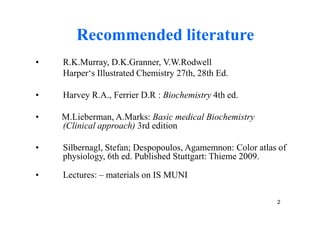 Recommended literature
•   R.K.Murray, D.K.Granner, V.W.Rodwell
    Harper‘s Illustrated Chemistry 27th, 28th Ed.

•   Harvey R.A., Ferrier D.R : Biochemistry 4th ed.

•   M.Lieberman, A.Marks: Basic medical Biochemistry
    (Clinical approach) 3rd edition

•   Silbernagl, Stefan; Despopoulos, Agamemnon: Color atlas of
    physiology, 6th ed. Published Stuttgart: Thieme 2009.

•   Lectures: – materials on IS MUNI

                                                           2
 