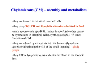 Chylomicrons (CM) – asembly and metabolism

• they are formed in intestinal mucosal cells
• they carry TG, CH and lipophilic vitamins admitted in food
• main apoprotein is apo-B 48, minor is apo-A (the other cannot
be synthesized in intestinal cells), synthesis of apoB-48 limits
formation of CM
• they are relased by exocytosis into the lacteals (lymphatic
vessels originating in the villi of the small intestine) – chyle
lymph
• they follow lymphatic veins and enter the blood in the thoracic
duct
                                                                    21
 