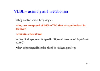 VLDL – asembly and metabolism

• they are formed in hepatocytes
• they are composed of 60% of TG that are synthesized in
the liver
• contains cholesterol
• content of apoproteins:apo-B 100, small amount of Apo-A and
Apo-C
• they are secreted into the blood as nascent particles




                                                           30
 