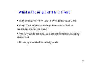 What is the origin of TG in liver?

• fatty acids are synthesized in liver from acetyl-CoA
• acetyl CoA originates mainly from metabolism of
saccharides (after the meal)
• free fatty acids can be also taken up from blood (during
starvation)
• TG are synthesized from fatty acids




                                                             32
 