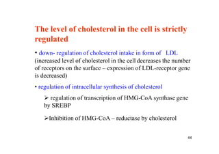 The level of cholesterol in the cell is strictly
regulated
• down- regulation of cholesterol intake in form of LDL
(increased level of cholesterol in the cell decreases the number
of receptors on the surface – expression of LDL-receptor gene
is decreased)
• regulation of intracellular synthesis of cholesterol
    regulation of transcription of HMG-CoA synthase gene
   by SREBP

   Inhibition of HMG-CoA – reductase by cholesterol


                                                              44
 