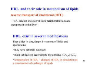 HDL and their role in metabolism of lipids
reverse transport of cholesterol (RTC)
- HDL take up cholesterol from peripheral tissues and
transports it to the liver



 HDL exist in several modifications
 They differ in size, shape, by content of lipids and
 apoproteins
 • they have different functions
 • main subfraction according to the density: HDL2, HDL3
 • remodelation of HDL – changes of HDL in circulation as   50
 a consequence of exchange of lipids
 