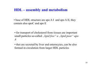 HDL – assembly and metabolism

• base of HDL structure are apo A I and apo A II, they
contain also apoC and apo E


• for transport of cholesterol from tissues are important
small particles so-called „lipid free“ a „lipid poor“ apo
A
• thet are secreted by liver and enterocytes, can be also
formed in circulation from larger HDL particles




                                                            51
 