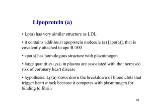 Lipoprotein (a)
• Lp(a) has very similar structure as LDL
• it contains additional apoprotein molecule (a) [apo(a)], that is
covalently attached to apo B-100
• apo(a) has homologous structure with plazminogen
• large quantities Lp(a) in plasma are associated with the increased
risk of coronary heart disease
• hypothesis: Lp(a) slows down the breakdown of blood clots that
trigger heart attack because it competes with plasminogen for
binding to fibrin

                                                                     67
 