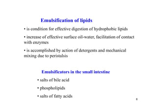 Emulsification of lipids
• is condition for effective digestion of hydrophobic lipids
• increase of effective surface oil-water, facilitation of contact
with enzymes
• is accomplished by action of detergents and mechanical
mixing due to peristalsis


          Emulsificators in the small intestine
        • salts of bile acid
        • phospholipids
        • salts of fatty acids
                                                                     8
 