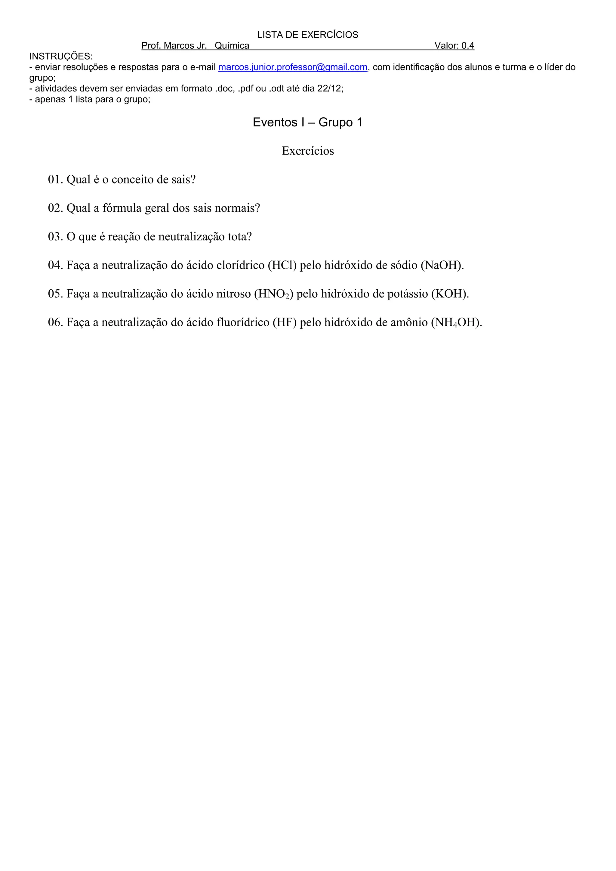 LISTA DE EXERCÍCIOS
                          Prof. Marcos Jr. Química                                              Valor: 0,4
INSTRUÇÕES:
- enviar resoluções e respostas para o e-mail marcos.junior.professor@gmail.com, com identificação dos alunos e turma e o líder do
grupo;
- atividades devem ser enviadas em formato .doc, .pdf ou .odt até dia 22/12;
- apenas 1 lista para o grupo;

                                                     Eventos I – Grupo 1

                                                            Exercícios

    01. Qual é o conceito de sais?

    02. Qual a fórmula geral dos sais normais?

    03. O que é reação de neutralização tota?

    04. Faça a neutralização do ácido clorídrico (HCl) pelo hidróxido de sódio (NaOH).

    05. Faça a neutralização do ácido nitroso (HNO2) pelo hidróxido de potássio (KOH).

    06. Faça a neutralização do ácido fluorídrico (HF) pelo hidróxido de amônio (NH4OH).
 