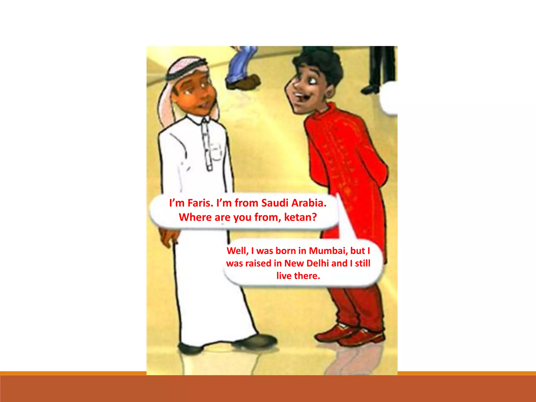 I’m Faris. I’m from Saudi Arabia.
Where are you from, ketan?
Well, I was born in Mumbai, but I
was raised in New Delhi and I still
live there.
 