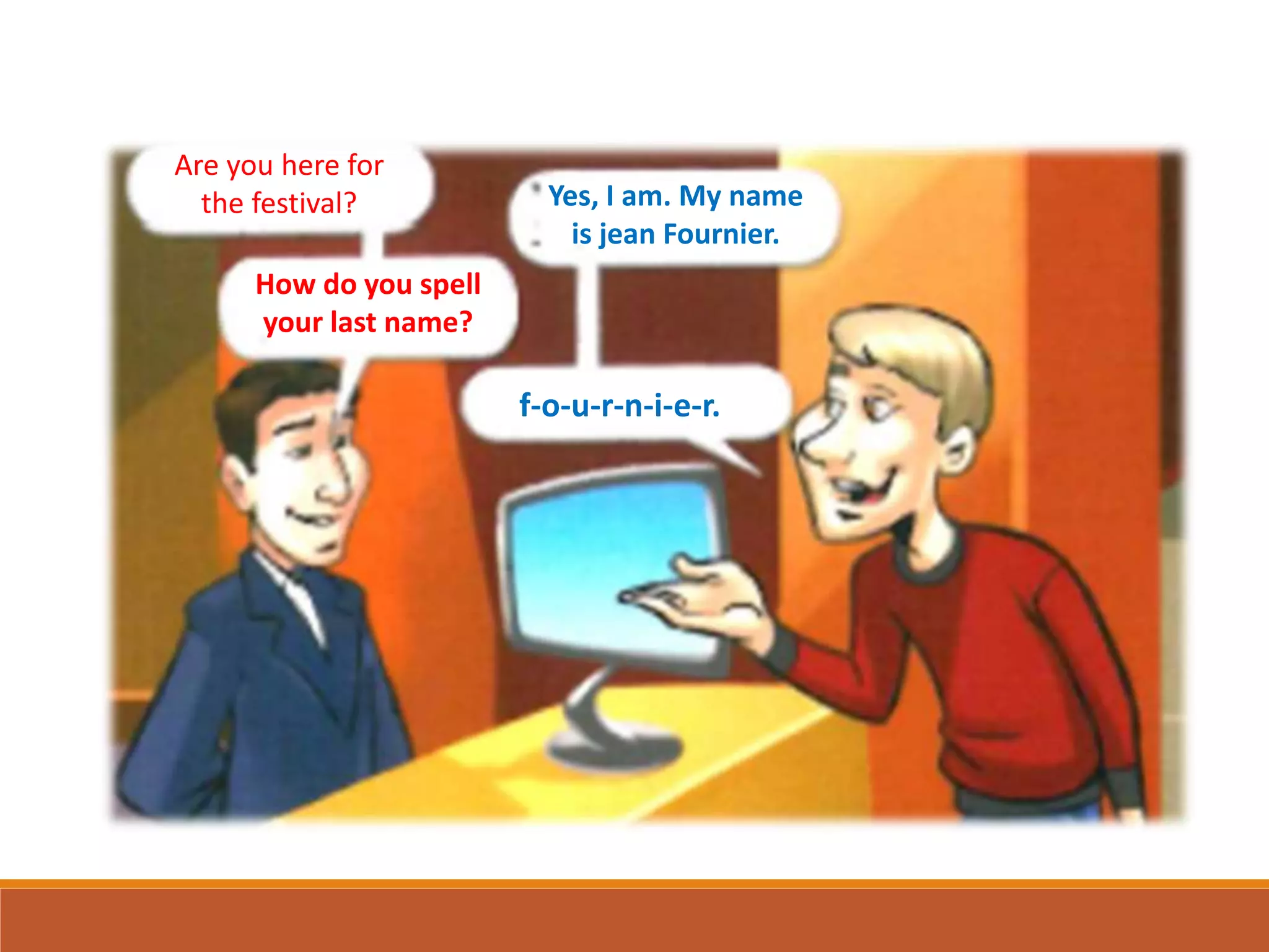 Are you here for
the festival? Yes, I am. My name
is jean Fournier.
How do you spell
your last name?
f-o-u-r-n-i-e-r.
 