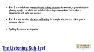 ▪ Part 3 is usually based on education and training situations: for example, a group of students
planning a project, or a tutor and a student discussing career options. This is often a
conversation with up to four speakers.
▪ Part 4 is also based on education and training: for example, a lecture or a talk of general
academic interest.
▪ Spelling & grammar are important.
The Listening Sub-testCOPYRIGHT 2016 YOURONLINEIELTSTUTOR
 