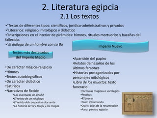 2. Literatura egipcia
2.1 Los textos
Textos de diferentes tipos: científicos, jurídico-administrativos y privados
Literarios: religioso, mitológico y didáctico
Inscripciones en el interior de pirámides: himnos, rituales mortuorios y hazañas del
fallecido.
El diálogo de un hombre con su Ba
Textos más destacados
del Imperio Medio
•De carácter mágico-religioso
•Himnos
•Textos autobiográficos
•De carácter didáctico
•Satíricos
•Narrativos de ficción
•Las aventuras de Sinuhé
•El relato de un náufrago
•El relato del campesino elocuente
•La historia del rey Khufu y los magos
Imperio Nuevo
•Aparición del papiro
•Relatos de hazañas de los
últimos faraones
•Historias protagonizadas por
personajes mitológicos
•Libro de los muertos: texto
funerario
•Fórmulas mágicas o sortilegios
•Pruebas
•42 jueces
•Duat: inframundo
•Osiris: Dios de la resurrección
•Aaru: paraiso egipcio
 