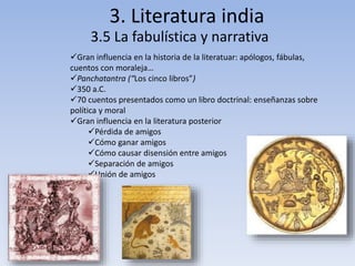 3. Literatura india
3.5 La fabulística y narrativa
Gran influencia en la historia de la literatuar: apólogos, fábulas,
cuentos con moraleja…
Panchatantra (“Los cinco libros”)
350 a.C.
70 cuentos presentados como un libro doctrinal: enseñanzas sobre
política y moral
Gran influencia en la literatura posterior
Pérdida de amigos
Cómo ganar amigos
Cómo causar disensión entre amigos
Separación de amigos
Unión de amigos
 