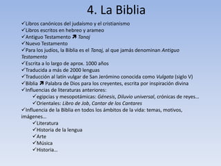 4. La Biblia
Libros canónicos del judaísmo y el cristianismo
Libros escritos en hebreo y arameo
Antiguo Testamento  Tanaj
Nuevo Testamento
Para los judíos, la Biblia es el Tanaj, al que jamás denominan Antiguo
Testamento
Escrita a lo largo de aprox. 1000 años
Traducida a más de 2000 lenguas
Traducción al latín vulgar de San Jerómino conocida como Vulgata (siglo V)
Biblia  Palabra de Dios para los creyentes, escrita por inspiración divina
Influencias de literaturas anteriores:
egipcias y mesopotámicas: Génesis, Diluvio universal, crónicas de reyes…
Orientales: Libro de Job, Cantar de los Cantares
Influencia de la Biblia en todos los ámbitos de la vida: temas, motivos,
imágenes…
Literatura
Historia de la lengua
Arte
Música
Historia…
 