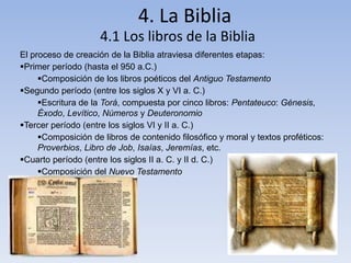 4. La Biblia
4.1 Los libros de la Biblia
El proceso de creación de la Biblia atraviesa diferentes etapas:
Primer período (hasta el 950 a.C.)
Composición de los libros poéticos del Antiguo Testamento
Segundo período (entre los siglos X y VI a. C.)
Escritura de la Torá, compuesta por cinco libros: Pentateuco: Génesis,
Éxodo, Levítico, Números y Deuteronomio
Tercer período (entre los siglos VI y II a. C.)
Composición de libros de contenido filosófico y moral y textos proféticos:
Proverbios, Libro de Job, Isaías, Jeremías, etc.
Cuarto período (entre los siglos II a. C. y II d. C.)
Composición del Nuevo Testamento
 