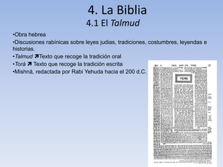 4. La Biblia
4.1 El Talmud
•Obra hebrea
•Discusiones rabínicas sobre leyes judias, tradiciones, costumbres, leyendas e
historias.
•Talmud Texto que recoge la tradición oral
•Torá  Texto que recoge la tradición escrita
•Mishná, redactada por Rabi Yehuda hacia el 200 d.C.
 