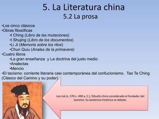 5. La Literatura china
5.2 La prosa
•Los cinco clásicos
•Obras filosóficas
•I Ching (Libro de las mutaciones)
•I Shujing (Libro de los documentos)
•Li Ji (Memoria sobre los ritos)
•Chun Quiu (Anales de la primavera)
•Cuatro libros
•La gran enseñanza y La doctrina del justo medio
•Analectas
•Mencio
•El taoísmo: corriente literaria casi contemporánea del confucionismo. Tao Te Ching
(Clásico del Camino y su poder)
Lao-tsé (c. 570-c. 490 a. C.), filósofo chino considerado el fundador del
taoísmo. Su existencia histórica se debate.
 