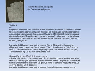 Tablilla de arcilla, con parte
del Poema de Gilgamesh
Tablilla II
(II)
Gilgamesh se levantó para revelar el sueño, diciendo a su madre: «Madre mía, durante
la noche me sentí alegre y anduve en medio de los nobles. Las estrellas aparecieron
en los cielos. La esencia de Anu descendió hacia mí. (10) Intenté levantarlo; ¡pesaba
demasiado para mí! Intenté moverlo; ¡moverlo no pude! La tierra de Uruk lo rodeaba,
mientras los nobles besaban sus pies. Cuando afirmé mi frente, me dieron soporte. Lo
levanté y lo traje a ti».
La madre de Gilgamesh, que todo lo conoce, Dice a Gilgamesh: «Ciertamente,
Gilgamesh, uno como tú nació en la estepa, Y las colinas le criaron. (20) Cuando le
veas, [como (de encima de) una mujer] te regocijarás. Los nobles besarán sus pies;
Tú le abrazarás y [..]. a él; Tú le conducirás a mí».
Se acostó y vio otro [Sueño]: dice a su madre:
«[Madre mía], vi otro [...] en la confusión. En la calle [De] Uruk de amplios mercados
Había un hacha, y (30) Se habían reunido alrededor de ella. Singular era la forma del
hacha. En cuanto la vi, regocijém. Me gustó, y como si fuera una mujer, Me atrajo. La
cogí y la coloqué En mi costado».
La madre de Gilgamesh, que todo lo conoce, [Dice a Gilgamesh]: (laguna breve)
 