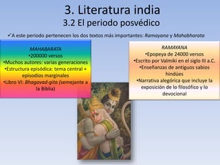 3. Literatura india 
3.2 El periodo posvédico 
A este periodo pertenecen los dos textos más importantes: Ramayana y Mahabharata 
MAHABARATA 
•200000 versos 
•Muchos autores: varias generaciones 
•Estructura episódica: tema central + 
episodios marginales 
•Libro VI: Bhagavad-gita (semejante a 
la Biblia) 
RAMAYANA 
•Epopeya de 24000 versos 
•Escrito por Valmiki en el siglo III a.C. 
•Enseñanzas de antiguos sabios 
hindúes 
•Narrativa alegórica que incluye la 
exposición de lo filosófico y lo 
devocional 
 