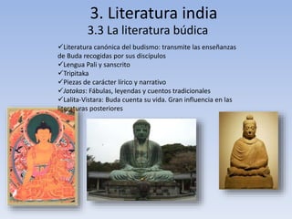 3. Literatura india 
3.3 La literatura búdica 
Literatura canónica del budismo: transmite las enseñanzas 
de Buda recogidas por sus discípulos 
Lengua Pali y sanscrito 
Tripitaka 
Piezas de carácter lírico y narrativo 
Jatakas: Fábulas, leyendas y cuentos tradicionales 
Lalita-Vistara: Buda cuenta su vida. Gran influencia en las 
literaturas posteriores 
 
