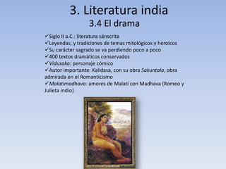 3. Literatura india 
3.4 El drama 
Siglo II a.C.: literatura sánscrita 
Leyendas, y tradiciones de temas mitológicos y heroicos 
Su carácter sagrado se va perdiendo poco a poco 
400 textos dramáticos conservados 
Vidusaka: personaje cómico 
Autor importante: Kalidasa, con su obra Sakuntala, obra 
admirada en el Romanticismo 
Malatimadhava: amores de Malati con Madhava (Romeo y 
Julieta indio) 
 