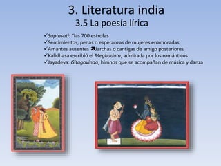 3. Literatura india 
3.5 La poesía lírica 
Saptasati: “las 700 estrofas 
Sentimientos, penas o esperanzas de mujeres enamoradas 
Amantes ausentes Jarchas o cantigas de amigo posteriores 
Kalidhasa escribió el Meghaduta, admirada por los románticos 
Jayadeva: Gitagovinda, himnos que se acompañan de música y danza 
 