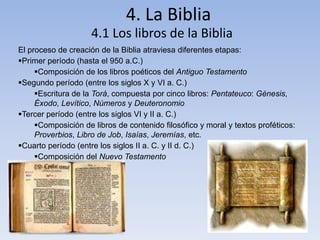 4. La Biblia 
4.1 Los libros de la Biblia 
El proceso de creación de la Biblia atraviesa diferentes etapas: 
Primer período (hasta el 950 a.C.) 
Composición de los libros poéticos del Antiguo Testamento 
Segundo período (entre los siglos X y VI a. C.) 
Escritura de la Torá, compuesta por cinco libros: Pentateuco: Génesis, 
Éxodo, Levítico, Números y Deuteronomio 
Tercer período (entre los siglos VI y II a. C.) 
Composición de libros de contenido filosófico y moral y textos proféticos: 
Proverbios, Libro de Job, Isaías, Jeremías, etc. 
Cuarto período (entre los siglos II a. C. y II d. C.) 
Composición del Nuevo Testamento 
 