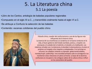 5. La Literatura china 
5.1 La poesía 
•Libro de los Cantos, antología de baladas populares regionales 
•Compuesto en el siglo XI a.C., y transmitido oralmente hasta el siglo VI a.C. 
•Se atribuye a Confucio la selección de las baladas 
•Contenido: escenas cotidianas del pueblo chino 
Filósofo chino, creador del confucianismo y una de las figuras más 
influyentes de la historia china. 
La esencia de sus enseñanzas se condensa en la buena conducta en la 
vida, el buen gobierno del Estado (caridad, justicia, y respeto a la 
jerarquía), el cuidado de la tradición, el estudio y la meditación. Las 
máximas virtudes son: la tolerancia, la bondad, la benevolencia, el amor al 
prójimo y el respeto a los mayores y antepasados. Si el príncipe es 
virtuoso, los súbditos imitarán su ejemplo. gobernante/súbdito, 
marido/mujer; padre/hijo. Una sociedad próspera sólo se conseguirá si se 
mantienen estas relaciones en plena armonía. La base de la doctrina 
confuciana es recuperar a los antiguos sabios de la cultura china e influir 
en las costumbres del pueblo. 
 