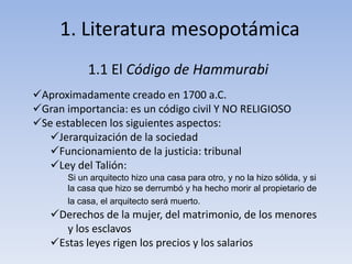 1. Literatura mesopotámica 
1.1 El Código de Hammurabi 
Aproximadamente creado en 1700 a.C. 
Gran importancia: es un código civil Y NO RELIGIOSO 
Se establecen los siguientes aspectos: 
Jerarquización de la sociedad 
Funcionamiento de la justicia: tribunal 
Ley del Talión: 
Si un arquitecto hizo una casa para otro, y no la hizo sólida, y si 
la casa que hizo se derrumbó y ha hecho morir al propietario de 
la casa, el arquitecto será muerto. 
Derechos de la mujer, del matrimonio, de los menores 
y los esclavos 
Estas leyes rigen los precios y los salarios 
 