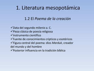 1. Literatura mesopotámica 
1.2 El Poema de la creación 
Data del segundo milenio a. C. 
Pieza clásica de poesía religiosa 
Instrumento científico 
Fuente de conocimientos crípticos y esotéricos 
Figura central del poema: dios Marduk, creador 
del mundo y del hombre 
Posterior influencia en la tradición bíblica 
 