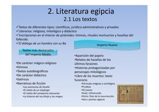 2. Literatura egipcia
2.1 Los textos
Textos de diferentes tipos: científicos, jurídico‐administrativos y privados
Literarios: religioso, mitológico y didáctico
Inscripciones en el interior de pirámides: himnos, rituales mortuorios y hazañas del
fallecido.
El diálogo de un hombre con su Ba
Textos más destacados
del Imperio Medio
•De carácter mágico‐religioso
•Himnos
•Textos autobiográficos
•De carácter didáctico
•Satíricos
•Narrativos de ficción
•Las aventuras de Sinuhé
•El relato de un náufrago
•El relato del campesino elocuente
•La historia del rey Khufu y los magos
Imperio Nuevo
•Aparición del papiro
•Relatos de hazañas de los
últimos faraones
•Historias protagonizadas por
personajes mitológicos
•Libro de los muertos: texto
funerario
•Fórmulas mágicas o sortilegios
•Pruebas
•42 jueces
•Duat: inframundo
•Osiris: Dios de la resurrección
•Aaru: paraiso egipcio
 