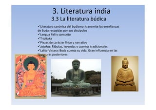 3. Literatura india
3.3 La literatura búdica
Literatura canónica del budismo: transmite las enseñanzas
de Buda recogidas por sus discípulos
Lengua Pali y sanscrito
Tripitaka
Piezas de carácter lírico y narrativo
Jatakas: Fábulas, leyendas y cuentos tradicionales
Lalita‐Vistara: Buda cuenta su vida. Gran influencia en las
literaturas posteriores
 