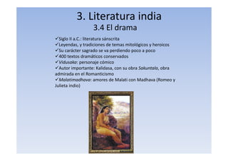 3. Literatura india
3.4 El drama
Siglo II a.C.: literatura sánscrita
Leyendas, y tradiciones de temas mitológicos y heroicos
Su carácter sagrado se va perdiendo poco a poco
400 textos dramáticos conservados
Vidusaka: personaje cómico
Autor importante: Kalidasa, con su obra Sakuntala, obra
admirada en el Romanticismo
Malatimadhava: amores de Malati con Madhava (Romeo y
Julieta indio)
 