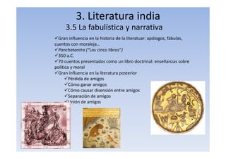 3. Literatura india
3.5 La fabulística y narrativa
Gran influencia en la historia de la literatuar: apólogos, fábulas,
cuentos con moraleja…
Panchatantra (“Los cinco libros”)
350 a.C.
70 cuentos presentados como un libro doctrinal: enseñanzas sobre
política y moral
Gran influencia en la literatura posterior
Pérdida de amigos
Cómo ganar amigos
Cómo causar disensión entre amigos
Separación de amigos
Unión de amigos
 