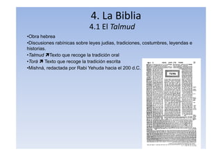 4. La Biblia
4.1 El Talmud
•Obra hebrea
•Discusiones rabínicas sobre leyes judias, tradiciones, costumbres, leyendas e
historias.
•Talmud Texto que recoge la tradición oral
•Torá  Texto que recoge la tradición escrita
•Mishná, redactada por Rabi Yehuda hacia el 200 d.C.
 