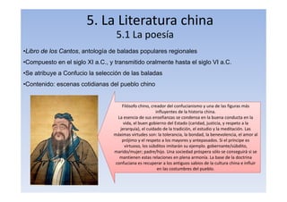 5. La Literatura china
5.1 La poesía
•Libro de los Cantos, antología de baladas populares regionales
•Compuesto en el siglo XI a.C., y transmitido oralmente hasta el siglo VI a.C.
•Se atribuye a Confucio la selección de las baladas
•Contenido: escenas cotidianas del pueblo chino
Filósofo chino, creador del confucianismo y una de las figuras más
influyentes de la historia china.
La esencia de sus enseñanzas se condensa en la buena conducta en la
vida, el buen gobierno del Estado (caridad, justicia, y respeto a la
jerarquía), el cuidado de la tradición, el estudio y la meditación. Las
máximas virtudes son: la tolerancia, la bondad, la benevolencia, el amor al
prójimo y el respeto a los mayores y antepasados. Si el príncipe es
virtuoso, los súbditos imitarán su ejemplo. gobernante/súbdito,
marido/mujer; padre/hijo. Una sociedad próspera sólo se conseguirá si se
mantienen estas relaciones en plena armonía. La base de la doctrina
confuciana es recuperar a los antiguos sabios de la cultura china e influir
en las costumbres del pueblo.
 