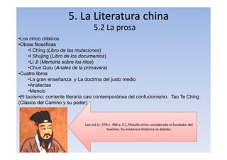 5. La Literatura china
5.2 La prosa
•Los cinco clásicos
•Obras filosóficas
•I Ching (Libro de las mutaciones)
•I Shujing (Libro de los documentos)
•Li Ji (Memoria sobre los ritos)
•Chun Quiu (Anales de la primavera)
•Cuatro libros
•La gran enseñanza y La doctrina del justo medio
•Analectas
•Mencio
•El taoísmo: corriente literaria casi contemporánea del confucionismo. Tao Te Ching
(Clásico del Camino y su poder)
Lao‐tsé (c. 570‐c. 490 a. C.), filósofo chino considerado el fundador del
taoísmo. Su existencia histórica se debate.
 
