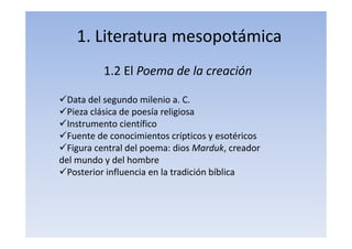 1. Literatura mesopotámica
1.2 El Poema de la creación
Data del segundo milenio a. C.
Pieza clásica de poesía religiosa
Instrumento científico
Fuente de conocimientos crípticos y esotéricos
Figura central del poema: dios Marduk, creador
del mundo y del hombre
Posterior influencia en la tradición bíblica
 