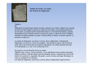 Tablilla de arcilla, con parte
del Poema de Gilgamesh
Tablilla II
(II)
Gilgamesh se levantó para revelar el sueño, diciendo a su madre: «Madre mía, durante
la noche me sentí alegre y anduve en medio de los nobles. Las estrellas aparecieron
en los cielos. La esencia de Anu descendió hacia mí. (10) Intenté levantarlo; ¡pesaba
demasiado para mí! Intenté moverlo; ¡moverlo no pude! La tierra de Uruk lo rodeaba,
mientras los nobles besaban sus pies. Cuando afirmé mi frente, me dieron soporte. Lo
levanté y lo traje a ti».
La madre de Gilgamesh, que todo lo conoce, Dice a Gilgamesh: «Ciertamente,
Gilgamesh, uno como tú nació en la estepa, Y las colinas le criaron. (20) Cuando le
veas, [como (de encima de) una mujer] te regocijarás. Los nobles besarán sus pies;
Tú le abrazarás y [..]. a él; Tú le conducirás a mí».
Se acostó y vio otro [Sueño]: dice a su madre:
«[Madre mía], vi otro [...] en la confusión. En la calle [De] Uruk de amplios mercados
Había un hacha, y (30) Se habían reunido alrededor de ella. Singular era la forma del
hacha. En cuanto la vi, regocijém. Me gustó, y como si fuera una mujer, Me atrajo. La
cogí y la coloqué En mi costado».
La madre de Gilgamesh, que todo lo conoce, [Dice a Gilgamesh]: (laguna breve)
 