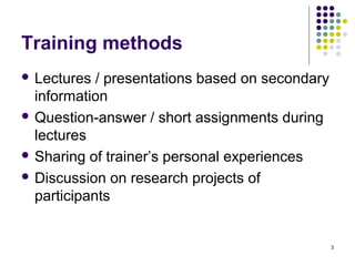 Training methods
 Lectures  / presentations based on secondary
  information
 Question-answer / short assignments during
  lectures
 Sharing of trainer’s personal experiences

 Discussion on research projects of
  participants


                                                 3
 