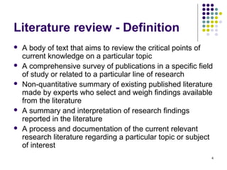 Literature review - Definition
   A body of text that aims to review the critical points of
    current knowledge on a particular topic
   A comprehensive survey of publications in a specific field
    of study or related to a particular line of research
   Non-quantitative summary of existing published literature
    made by experts who select and weigh findings available
    from the literature
   A summary and interpretation of research findings
    reported in the literature
   A process and documentation of the current relevant
    research literature regarding a particular topic or subject
    of interest
                                                              4
 