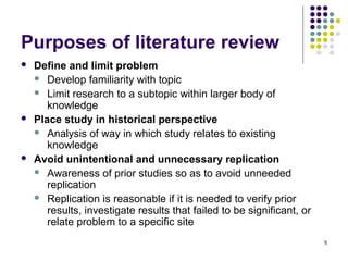 Purposes of literature review
   Define and limit problem
     Develop familiarity with topic
     Limit research to a subtopic within larger body of
       knowledge
   Place study in historical perspective
     Analysis of way in which study relates to existing
       knowledge
   Avoid unintentional and unnecessary replication
     Awareness of prior studies so as to avoid unneeded
       replication
     Replication is reasonable if it is needed to verify prior
       results, investigate results that failed to be significant, or
       relate problem to a specific site
                                                                        5
 