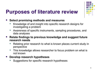 Purposes of literature review
   Select promising methods and measures
     Knowledge of and insight into specific research designs for
       investigating a problem
     Awareness of specific instruments, sampling procedures, and
       data analyses
   Relate findings to previous knowledge and suggest future
    research needs
     Relating prior research to what is known places current study in
       perspective
     This knowledge allows researcher to focus problem on what is
       not known
   Develop research hypotheses
     Suggestions for specific research hypotheses


                                                                         6
 