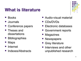 What is literature
   Books                  Audio-visual material
   Journals               CDs/DVDs
   Conference papers      Electronic databases
   Theses and             Government reports
    dissertations          Magazines
   Bibliographies         Newspapers
   Maps                   Grey literature
   Internet               Interviews and other
   Indexes/Abstracts       unpublished research
                                                    9
 