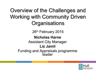 Overview of the Challenges andOverview of the Challenges and
Working with Community DrivenWorking with Community Driven
OrganisationsOrganisations
26th
February 2015
Nicholas Harne
Assistant City Manager
Liz Jamil
Funding and Appraisals programme
leader
 