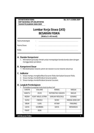 DEPARTEMEN FISIKA                                                                    No. 01/1.I/2008-2009
 SMP NASIONAL KPS BALIKPAPAN
 TAHUN PELAJARAN 2008/2009


                      Lembar Kerja Siswa (LKS)
                         BESARAN FISIKA
                                   (Waktu 2 x 40 menit)

Nama Kelompok           :     .........................................................................................

Nama Siswa              :     .........................................................................................

Kelas                   :     .........................................................................................



A. Standar Kompetensi
   1. Memahami prosedur ilmiah untuk mempelajari benda-benda alam dengan
      menggunakan peralatan

B. Kompetensi Dasar
   1.1. Mendeskripsikan besaran pokok dan besaran turunan beserta satuannya


C. Indikator
   1. Siswa mampu mengklasifikasi besaran fisika dan bukan besaran fisika.
   2. Siswa mampu mendefinisikan besaran pokok.
   3. Siswa mampu mendefinisikan besaran turunan.

D. Langkah Pembelajaran
   1. Perhatikan kumpulan kata-kata berikut ini!
       CANTIK        VOLUME                    MANIS                                                  MASSA
        WAKTU                JELEK                   INTENSITAS CAHAYA                                BAGUS
         INDAH       KUAT ARUS LISTRIK                 JUMLAH MOLEKUL                                SENANG
         SUHU               ENERGI                                SEDIH                       MASSA JENIS ZAT
         SIBUK               LUAS                                HITAM                              PANJANG
         GAYA               GEMBIRA                               DAYA                             MENANGIS
         PAHIT               ASIN

LKS Besaran Fisika                                                                                                        1
 