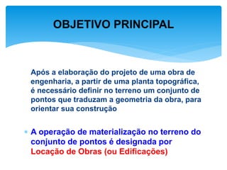 Após a elaboração do projeto de uma obra de
engenharia, a partir de uma planta topográfica,
é necessário definir no terreno um conjunto de
pontos que traduzam a geometria da obra, para
orientar sua construção
 A operação de materialização no terreno do
conjunto de pontos é designada por
Locação de Obras (ou Edificações)
OBJETIVO PRINCIPAL
 