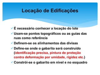 É necessário conhecer a locação do lote
Usam-se pontos topográficos ou as guias das
ruas como referência
Definem-se os alinhamentos das divisas
Define-se onde o gabarito será construído
(identificação precisa, pintura de proteção
contra deformação por umidade, rigidez etc.)
Constrói-se o gabarito em nível e no esquadro
Locação de Edificações
 