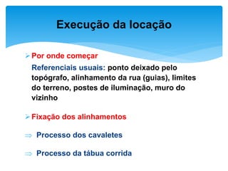 Por onde começar
Referenciais usuais: ponto deixado pelo
topógrafo, alinhamento da rua (guias), limites
do terreno, postes de iluminação, muro do
vizinho
Fixação dos alinhamentos
 Processo dos cavaletes
 Processo da tábua corrida
Execução da locação
 