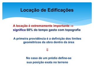 A locação é extremamente importante 
significa 60% do tempo gasto com topografia
A primeira providência é a definição dos limites
geométricos da obra dentro da área

No caso de um prédio define-se
sua posição exata no terreno
Locação de Edificações
 