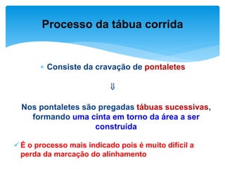  Consiste da cravação de pontaletes

Nos pontaletes são pregadas tábuas sucessivas,
formando uma cinta em torno da área a ser
construída
É o processo mais indicado pois é muito difícil a
perda da marcação do alinhamento
Processo da tábua corrida
 